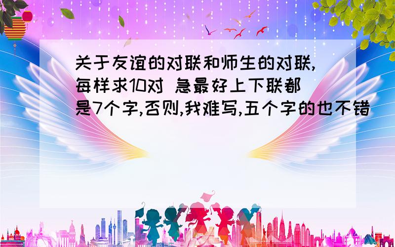 关于友谊的对联和师生的对联,每样求10对 急最好上下联都是7个字,否则,我难写,五个字的也不错