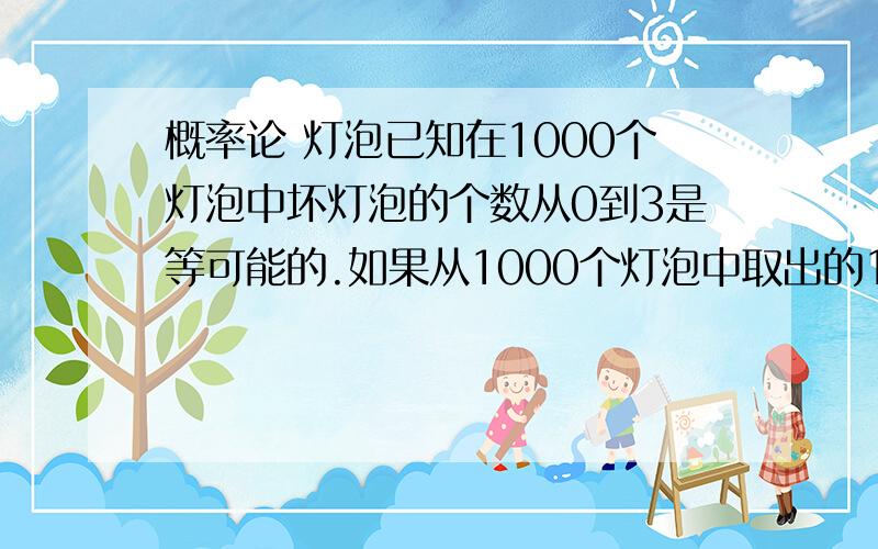 概率论 灯泡已知在1000个灯泡中坏灯泡的个数从0到3是等可能的.如果从1000个灯泡中取出的100个灯泡都是好的,求这1000个灯泡都是好灯泡的概率