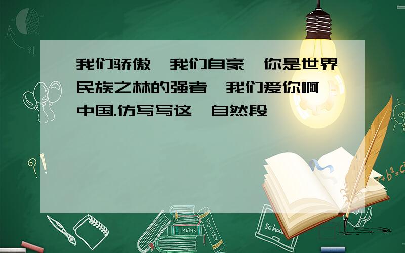 我们骄傲,我们自豪,你是世界民族之林的强者,我们爱你啊,中国.仿写写这一自然段