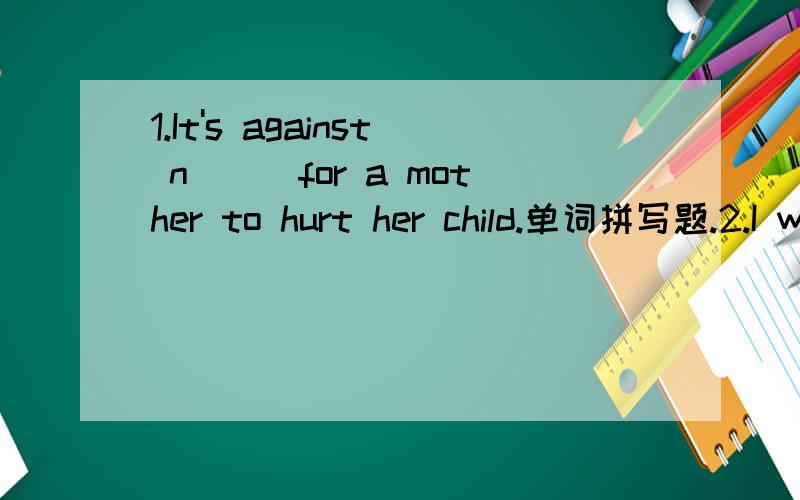 1.It's against n___for a mother to hurt her child.单词拼写题.2.I want your a___on this work.3.No matter what he says ,don’t___him.4.He formed the h__of chiana Dailiy.第4个弄错了。应该是.He formed the h____of getting up early.