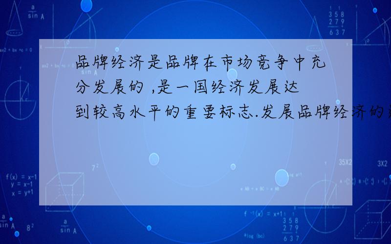 品牌经济是品牌在市场竞争中充分发展的 ,是一国经济发展达到较高水平的重要标志.发展品牌经济的过程,就是通过培育品牌不断提升企业核心竞争力、 增强国家经济实力的过程.因此,培育发