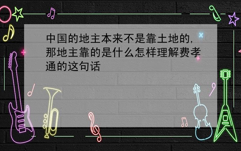 中国的地主本来不是靠土地的,那地主靠的是什么怎样理解费孝通的这句话