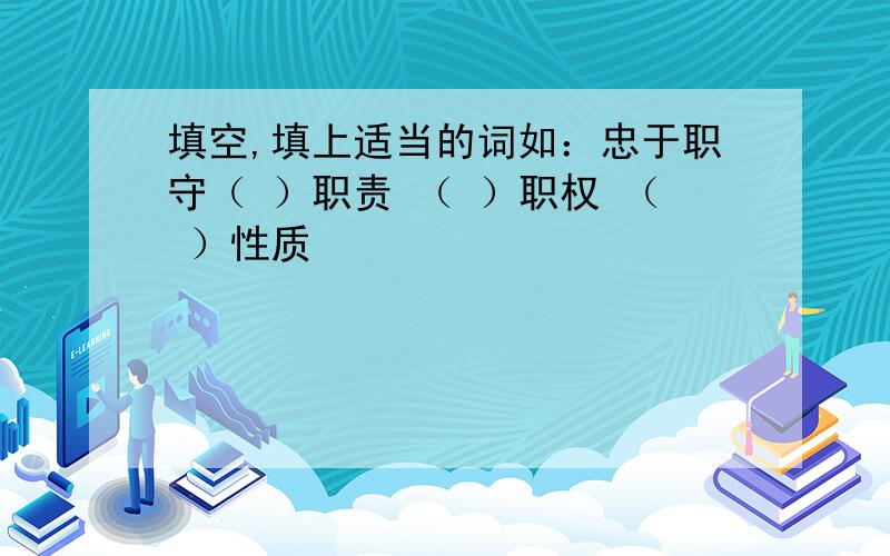 填空,填上适当的词如：忠于职守（ ）职责 （ ）职权 （ ）性质