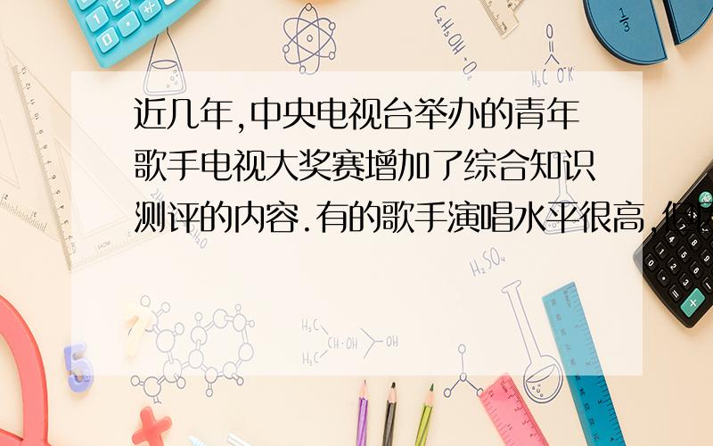 近几年,中央电视台举办的青年歌手电视大奖赛增加了综合知识测评的内容.有的歌手演唱水平很高,但因不知陶潜、施耐庵为何许人,或将闰土、骆驼祥子混为一谈而痛失大奖.对此,观众评说不