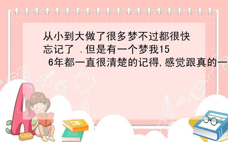 从小到大做了很多梦不过都很快忘记了 .但是有一个梦我15 6年都一直很清楚的记得,感觉跟真的一样,有时候我也问自己为什么这么多年都还记得 这件事 是不是真的在自己不记事的时候发生过