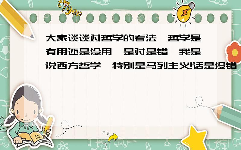 大家谈谈对哲学的看法,哲学是有用还是没用,是对是错,我是说西方哲学,特别是马列主义!话是没错,但我觉得,如果没有哲学,哲学上那些方法我们也会用,他说不说我们都会用,那说了和没说又有