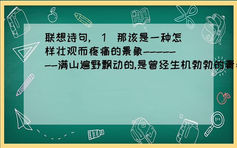 联想诗句,（1）那该是一种怎样壮观而疼痛的景象-------满山遍野飘动的,是曾经生机勃勃的青春.而现在,它们无可奈何,遵循着时间不可抗拒的方向,悄然沉默于泥土之上.（2）落寞的林间小道,