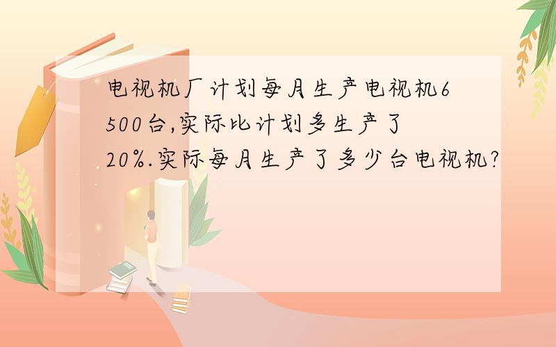 电视机厂计划每月生产电视机6500台,实际比计划多生产了20%.实际每月生产了多少台电视机?