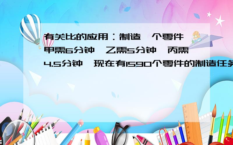 有关比的应用：制造一个零件,甲需6分钟,乙需5分钟,丙需4.5分钟,现在有1590个零件的制造任务分配给他们三人,要求在相同时间内完成,每人应该分配到多少个零件?