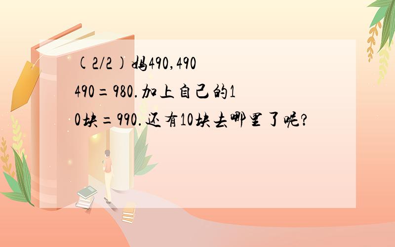 (2/2)妈490,490 490=980.加上自己的10块=990.还有10块去哪里了呢?