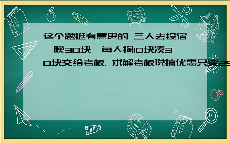 这个题挺有意思的 三人去投宿一晚30块,每人掏10块凑30块交给老板. 求解老板说搞优惠只要25块,拿5块钱叫服务生还他们,服务生偷偷藏了2块,把剩下的3块按每人1块分给他们.这样一开始每人掏10