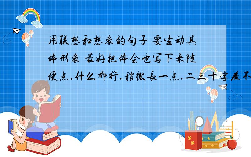 用联想和想象的句子 要生动具体形象 最好把体会也写下来随便点,什么都行,稍微长一点,二三十字差不多了,9月14日之前要,六句!:-):-)!