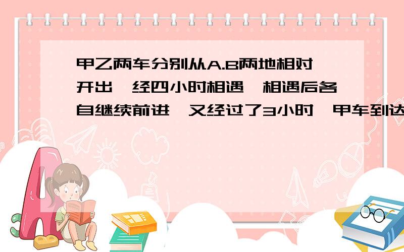 甲乙两车分别从A.B两地相对开出,经四小时相遇,相遇后各自继续前进,又经过了3小时,甲车到达B地,乙车离A地还有70千米.求A.B两地相距多少千米?