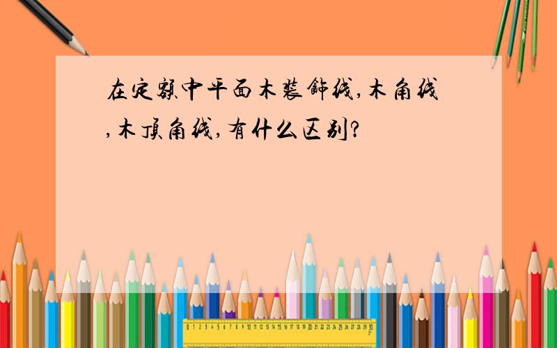 在定额中平面木装饰线,木角线,木顶角线,有什么区别?