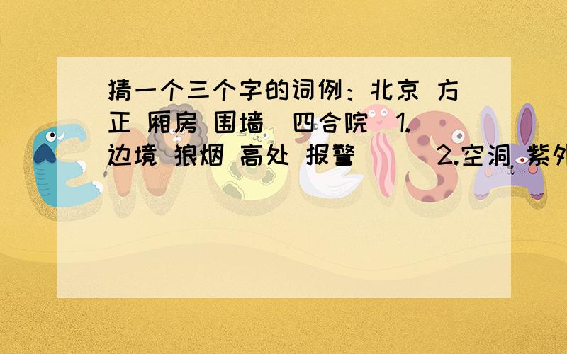 猜一个三个字的词例：北京 方正 厢房 围墙（四合院）1.边境 狼烟 高处 报警（ ） 2.空洞 紫外线 大气 吸收（ ）