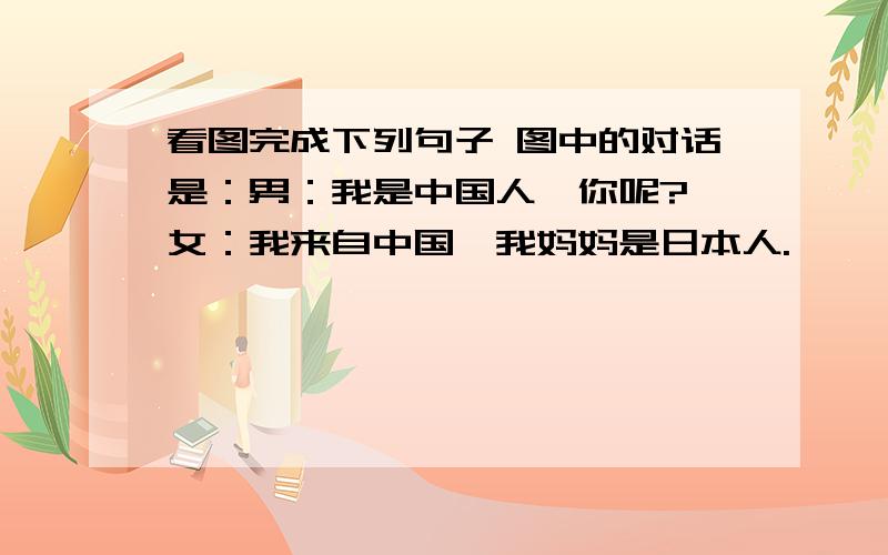 看图完成下列句子 图中的对话是：男：我是中国人,你呢? 女：我来自中国,我妈妈是日本人.