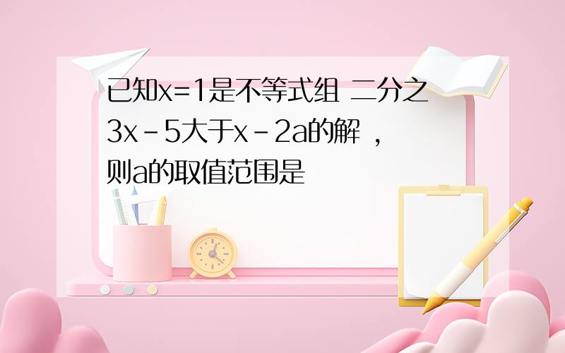 已知x=1是不等式组 二分之3x-5大于x-2a的解 ,则a的取值范围是