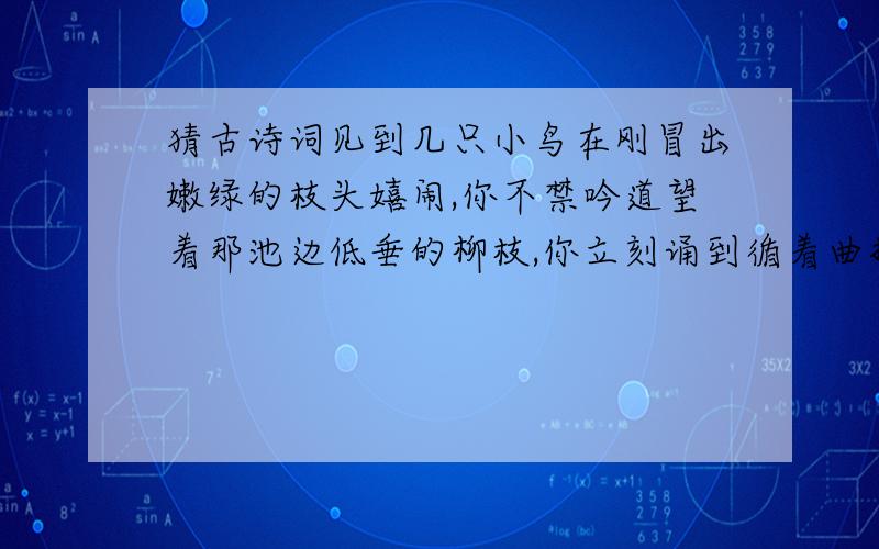 猜古诗词见到几只小鸟在刚冒出嫩绿的枝头嬉闹,你不禁吟道望着那池边低垂的柳枝,你立刻诵到循着曲折的小路,你步入花园,只见路两旁鲜花盛开、草木葱茏,这是优美的诗句脱口而出赏心悦