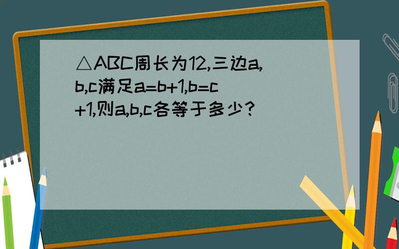 △ABC周长为12,三边a,b,c满足a=b+1,b=c+1,则a,b,c各等于多少?