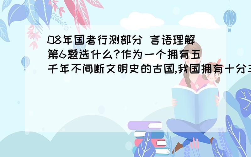 08年国考行测部分 言语理解第6题选什么?作为一个拥有五千年不间断文明史的古国,我国拥有十分丰富的非物质文化遗产.这些活态的文化不仅构成了中华民族深厚的文化底蕴,也承载着中华民