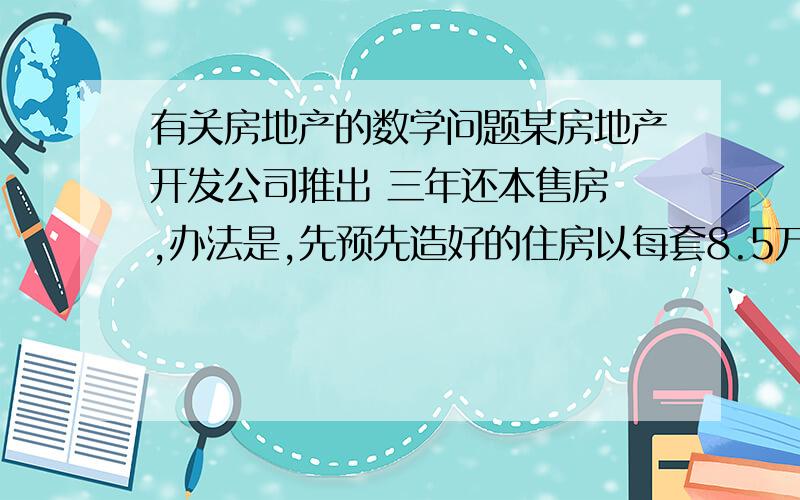 有关房地产的数学问题某房地产开发公司推出 三年还本售房 ,办法是,先预先造好的住房以每套8.5万元的售价卖给居民,并以三年后将8.5万元如数退还,于是,大家争论开：甲说：“付出8.5万元,