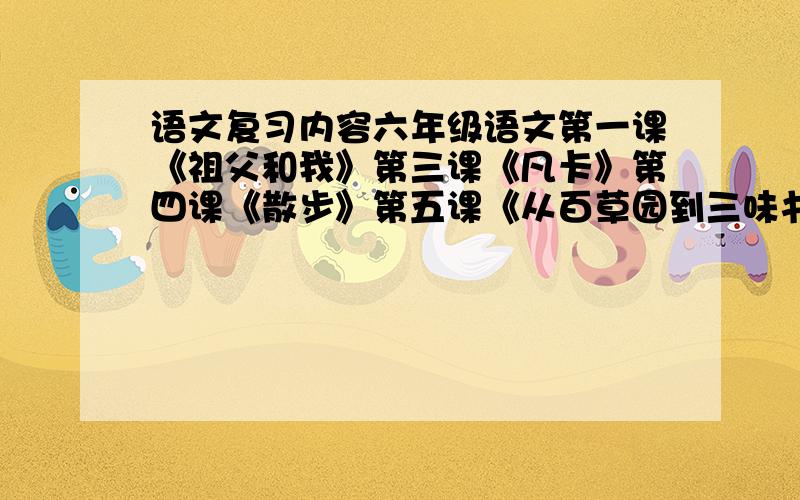 语文复习内容六年级语文第一课《祖父和我》第三课《凡卡》第四课《散步》第五课《从百草园到三味书屋》第十五课《海底奇光》每一课都要把复习内容写出来,再附加一张考卷,考卷答案