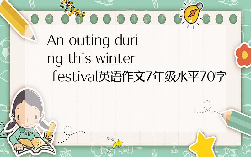 An outing during this winter festival英语作文7年级水平70字