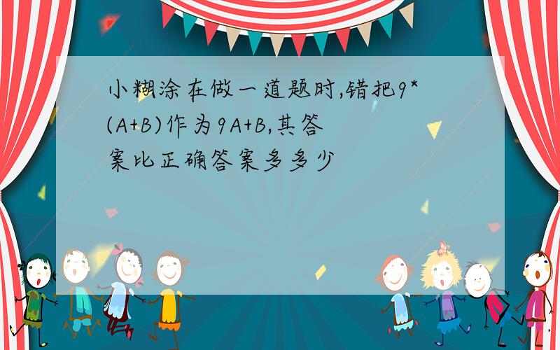 小糊涂在做一道题时,错把9*(A+B)作为9A+B,其答案比正确答案多多少