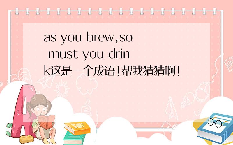 as you brew,so must you drink这是一个成语!帮我猜猜啊!