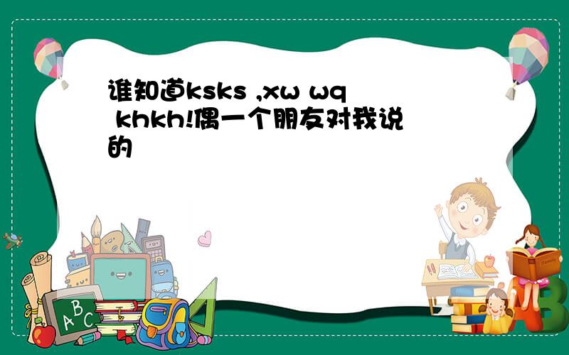 谁知道ksks ,xw wq khkh!偶一个朋友对我说的