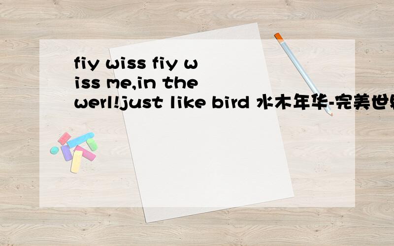 fiy wiss fiy wiss me,in the werl!just like bird 水木年华-完美世界小弟英语不及格.知道的说下不是的 你们搜索水木年华- 完美世界，歌词就有一句fiy wiss me 的