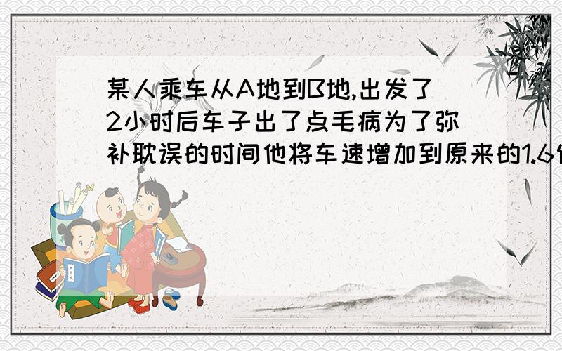 某人乘车从A地到B地,出发了2小时后车子出了点毛病为了弥补耽误的时间他将车速增加到原来的1.6倍结果按时到达已知两地相距100km求他原来驾车的速度