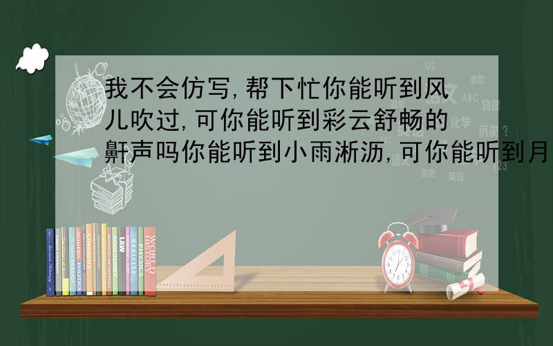 我不会仿写,帮下忙你能听到风儿吹过,可你能听到彩云舒畅的鼾声吗你能听到小雨淅沥,可你能听到月光轻扣窗棂的声音吗你能听到___________