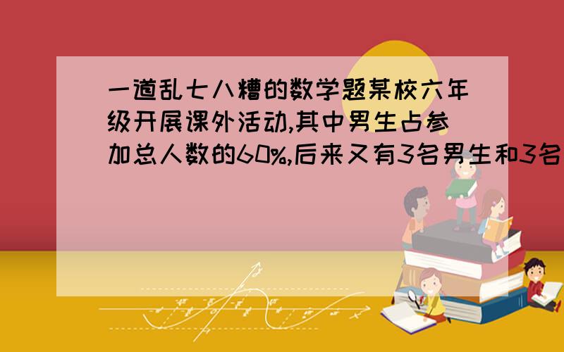 一道乱七八糟的数学题某校六年级开展课外活动,其中男生占参加总人数的60%,后来又有3名男生和3名女生参加活动,这是男生人数占参加总人数的12分之7,现在有多少人参加课外活动?最好用列表