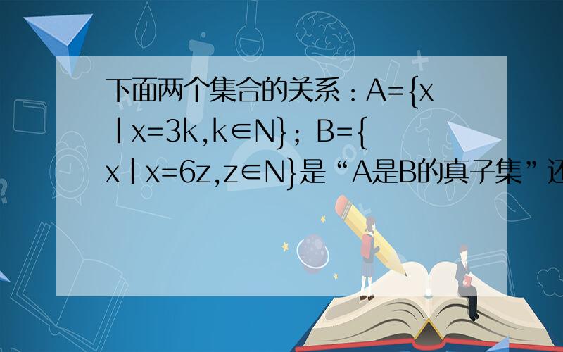 下面两个集合的关系：A={x|x=3k,k∈N}；B={x|x=6z,z∈N}是“A是B的真子集”还是.