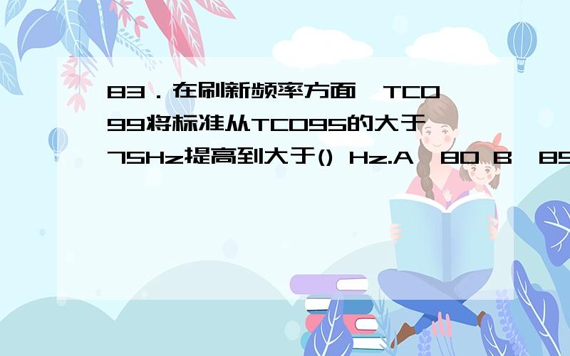 83．在刷新频率方面,TCO99将标准从TCO95的大于75Hz提高到大于() Hz.A、80 B、85 C、90 D、10083．在刷新频率方面,TCO99将标准从TCO95的大于75Hz提高到大于() Hz.A、80 B、85 C、90 D、100