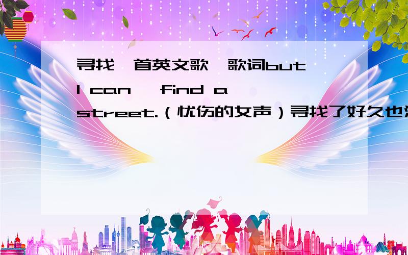 寻找一首英文歌,歌词but I can ,find a street.（忧伤的女声）寻找了好久也没找到,是女声唱的 很忧伤的一首.里面歌词大概有：开头：I must been my love,I trying to only before you .day after day .……………