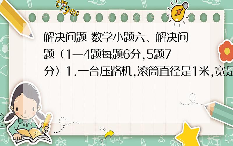 解决问题 数学小题六、解决问题（1—4题每题6分,5题7分）1.一台压路机,滚筒直径是1米,宽是1.2米,工作时每分滚动16周,这台压路机滚动3分前进了多少米?   2.一根长方体木料,长3米横截面是边长