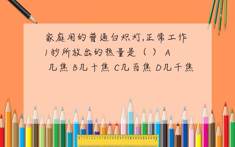 家庭用的普通白炽灯,正常工作1秒所放出的热量是（ ） A 几焦 B几十焦 C几百焦 D几千焦