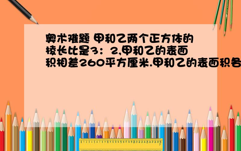 奥术难题 甲和乙两个正方体的棱长比是3：2,甲和乙的表面积相差260平方厘米.甲和乙的表面积各是多少