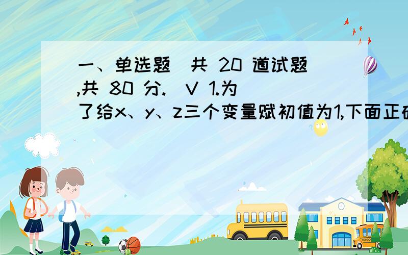 一、单选题（共 20 道试题,共 80 分.）V 1.为了给x、y、z三个变量赋初值为1,下面正确的赋值语句是（ 此卷作废