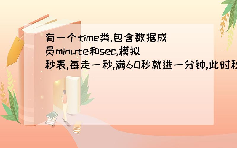 有一个time类,包含数据成员minute和sec,模拟秒表,每走一秒,满60秒就进一分钟,此时秒又从0开始计算.