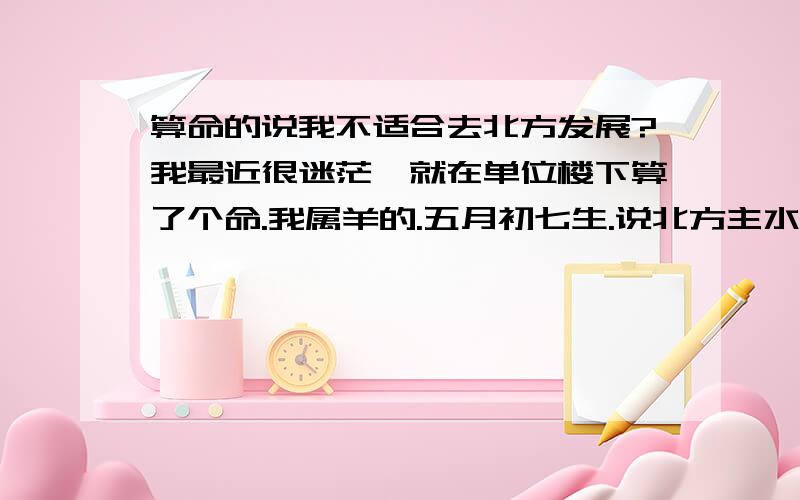 算命的说我不适合去北方发展?我最近很迷茫,就在单位楼下算了个命.我属羊的.五月初七生.说北方主水,我主火,去了水灭火.算命的说我不适合去北方发展 ,说去了会灰头土脸的.但是在常州以