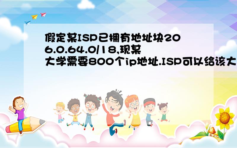 假定某ISP已拥有地址块206.0.64.0/18,现某大学需要800个ip地址.ISP可以给该大学分配一个地址块206.0.68.0/22,一系需要512台,206.0.68.0/23,二系256台206.0.70.0/24,三系和四系都是128台分别206.0.71.0/25,四系206.0