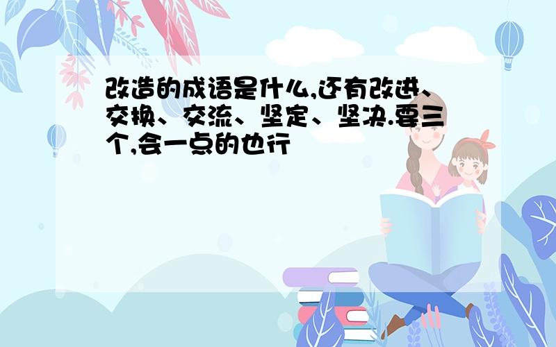 改造的成语是什么,还有改进、交换、交流、坚定、坚决.要三个,会一点的也行