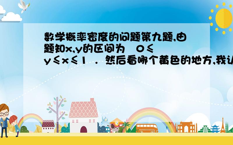 数学概率密度的问题第九题,由题知x,y的区间为   0≤y≤x≤1  .  然后看哪个黄色的地方,我认为 dx 的积分区间应该是 y≤x≤1  , dy 的积分区间应该是  0≤y≤x .但是答案上的dx的积分区间是 0→1