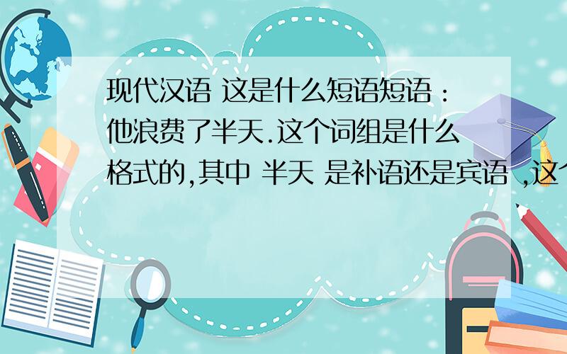 现代汉语 这是什么短语短语：他浪费了半天.这个词组是什么格式的,其中 半天 是补语还是宾语 ,这个词组和词组：他睡了半小时,我觉得“浪费了半天”有争议。现汉词典对这个词有两个解