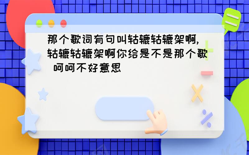 那个歌词有句叫轱辘轱辘架啊,轱辘轱辘架啊你给是不是那个歌 呵呵不好意思