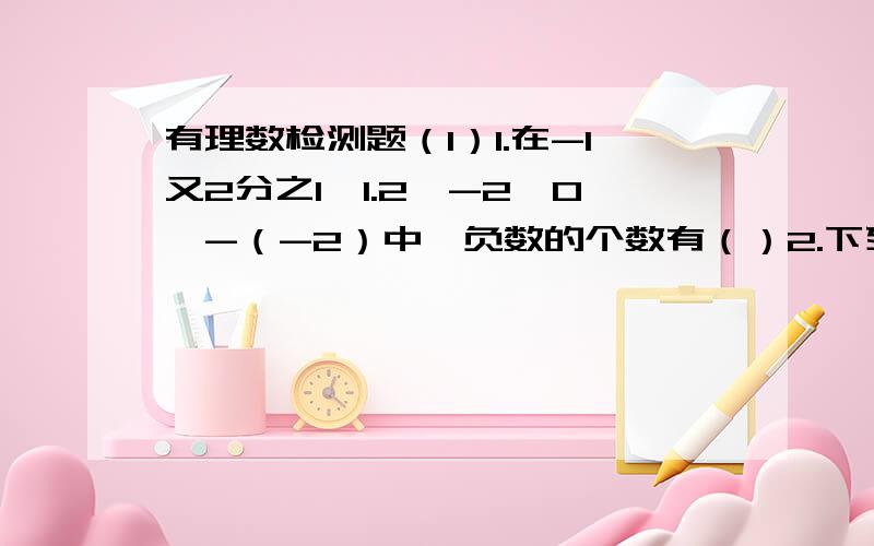 有理数检测题（1）1.在-1又2分之1,1.2,-2,0,-（-2）中,负数的个数有（）2.下列算式中,积为负分数的是（）A 0×（-5） B 4×（0.5）×（-10） C （1.5）×（-2） D （-2）×（-5分之1）×（-3分之2）3.在-5,-