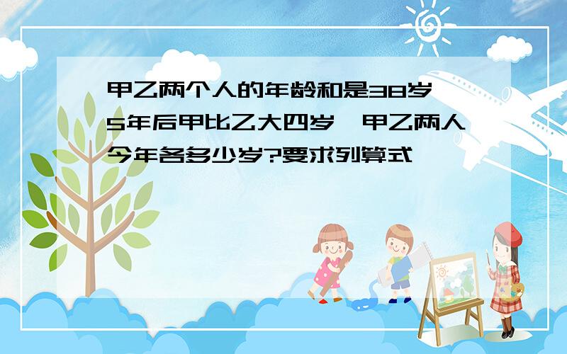 甲乙两个人的年龄和是38岁,5年后甲比乙大四岁,甲乙两人今年各多少岁?要求列算式